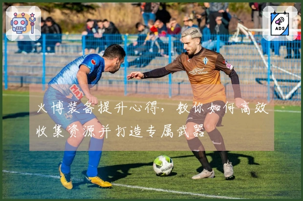 火博装备提升心得，教你如何高效收集资源并打造专属武器