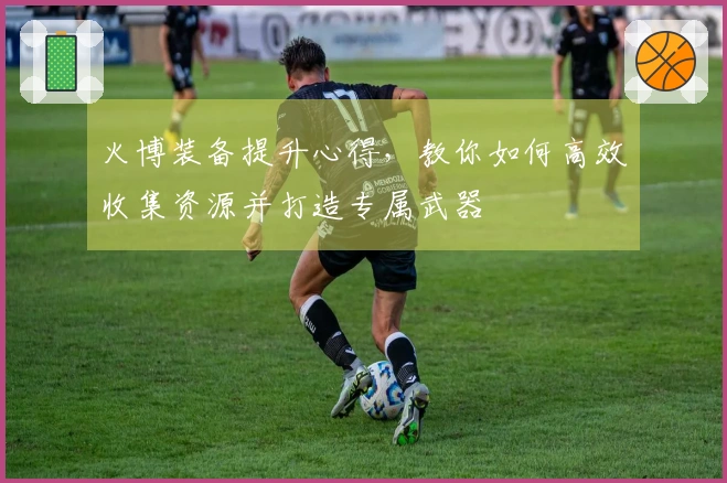 火博装备提升心得，教你如何高效收集资源并打造专属武器