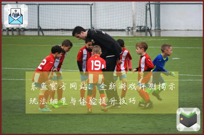 乐鱼官方网站：全新游戏评测揭示玩法细节与体验提升技巧