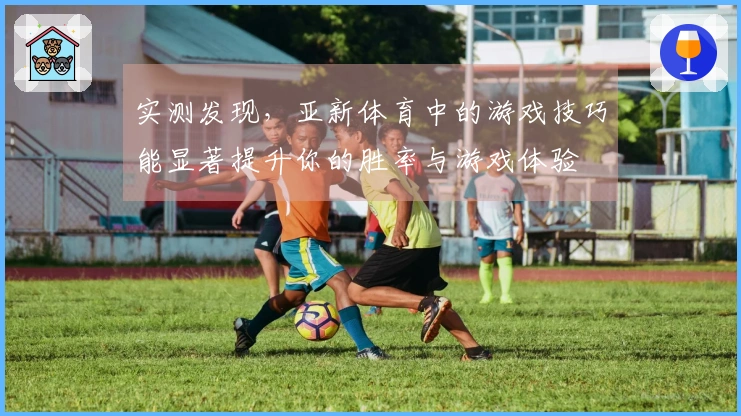 实测发现,亚新体育中的游戏技巧能显著提升你的胜率与游戏体验