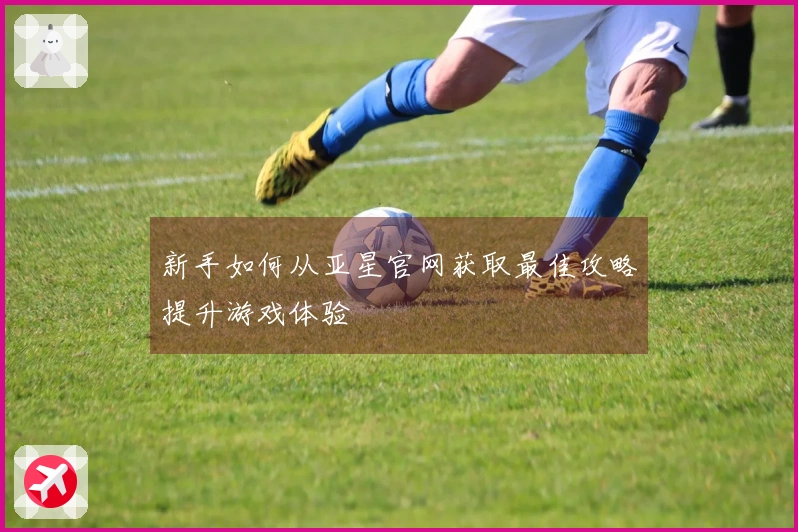 新手如何从亚星官网获取最佳攻略提升游戏体验